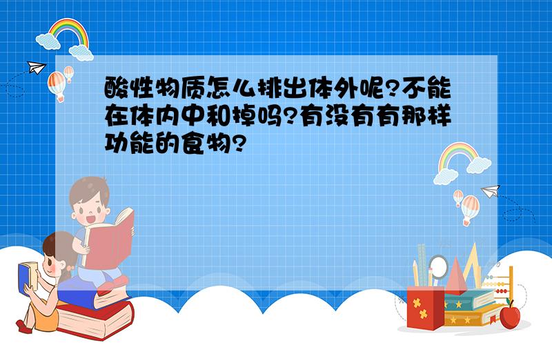 酸性物质怎么排出体外呢?不能在体内中和掉吗?有没有有那样功能的食物?