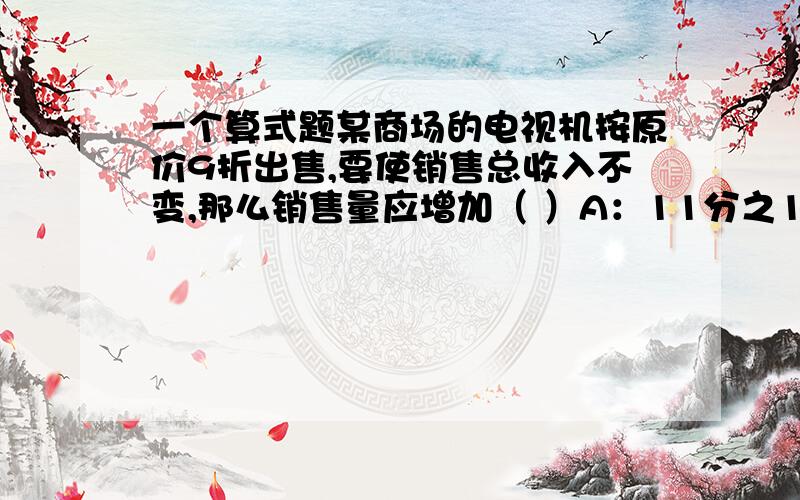 一个算式题某商场的电视机按原价9折出售,要使销售总收入不变,那么销售量应增加（ ）A：11分之1 B：C：9分之1 D：