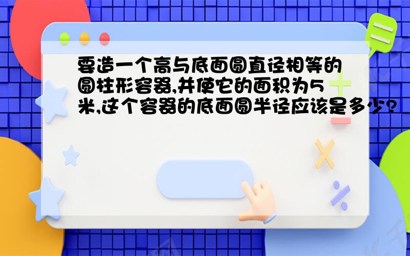 要造一个高与底面圆直径相等的圆柱形容器,并使它的面积为5米,这个容器的底面圆半径应该是多少?