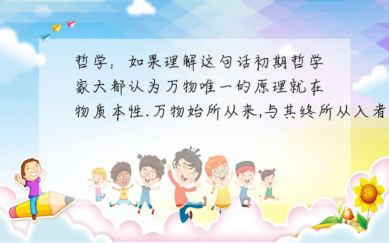 哲学：如果理解这句话初期哲学家大都认为万物唯一的原理就在物质本性.万物始所从来,与其终所从入者,其属性变化不已,而本体常