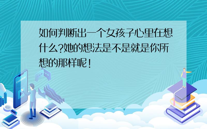 如何判断出一个女孩子心里在想什么?她的想法是不是就是你所想的那样呢!