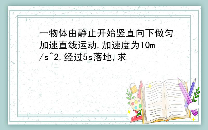 一物体由静止开始竖直向下做匀加速直线运动,加速度为10m/s^2,经过5s落地,求