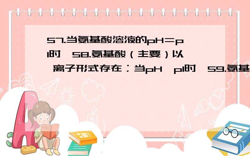 57.当氨基酸溶液的pH＝pI时,58.氨基酸（主要）以 离子形式存在；当pH＞pI时,59.氨基酸（主要）以 离子形式