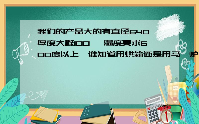 我们的产品大的有直径640,厚度大概100 ,温度要求600度以上,谁知道用烘箱还是用马弗炉烘干好啊