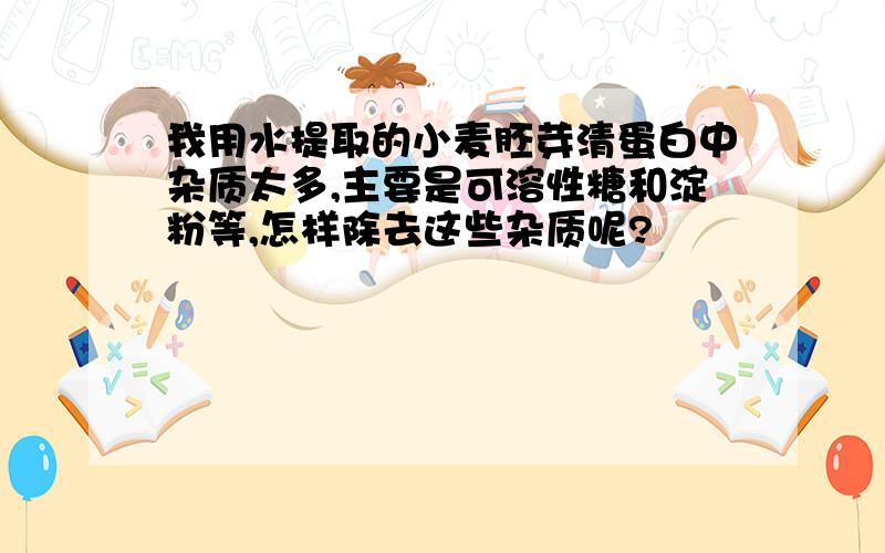 我用水提取的小麦胚芽清蛋白中杂质太多,主要是可溶性糖和淀粉等,怎样除去这些杂质呢?