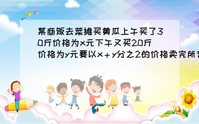 某商贩去菜摊买黄瓜上午买了30斤价格为x元下午又买20斤价格为y元要以x＋y分之2的价格卖完所有咋可以不赔钱