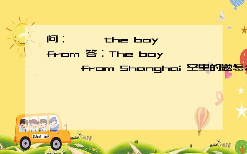 问：— — the boy from 答：The boy —— from Shanghai 空里的题怎么填?