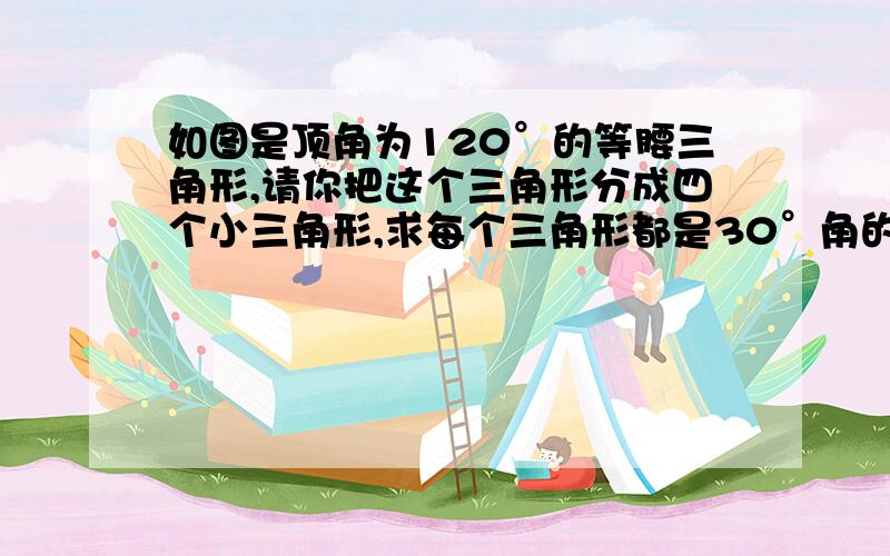 如图是顶角为120°的等腰三角形,请你把这个三角形分成四个小三角形,求每个三角形都是30°角的直角三角形.试试,你最多有