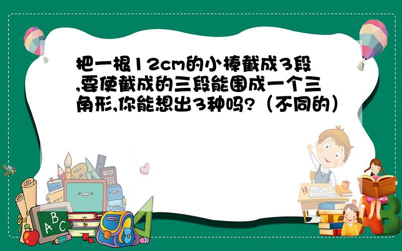 把一根12cm的小棒截成3段,要使截成的三段能围成一个三角形,你能想出3种吗?（不同的）