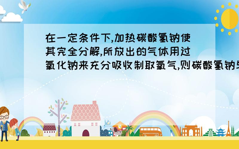 在一定条件下,加热碳酸氢钠使其完全分解,所放出的气体用过氧化钠来充分吸收制取氧气,则碳酸氢钠与过氧化钠的最佳质量之比是(