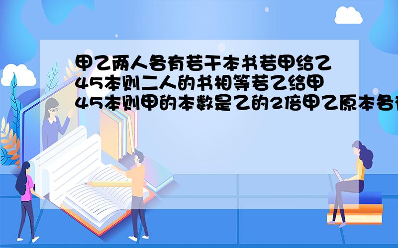 甲乙两人各有若干本书若甲给乙45本则二人的书相等若乙给甲45本则甲的本数是乙的2倍甲乙原本各有多少本