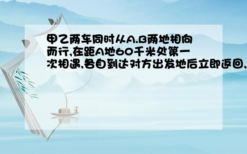 甲乙两车同时从A.B两地相向而行,在距A地60千米处第一次相遇,各自到达对方出发地后立即返回,途中又在距A地40千米处相