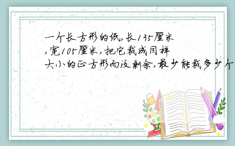 一个长方形的纸,长135厘米,宽105厘米,把它裁成同样大小的正方形而没剩余,最少能裁多少个正方形?