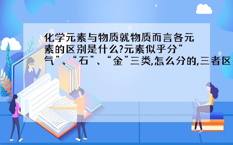 化学元素与物质就物质而言各元素的区别是什么?元素似乎分“气”、“石”、“金”三类,怎么分的,三者区别?