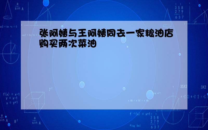 张阿姨与王阿姨同去一家粮油店购买两次菜油