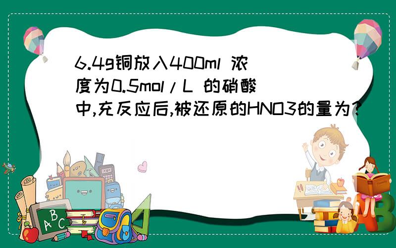 6.4g铜放入400ml 浓度为0.5mol/L 的硝酸中,充反应后,被还原的HNO3的量为?