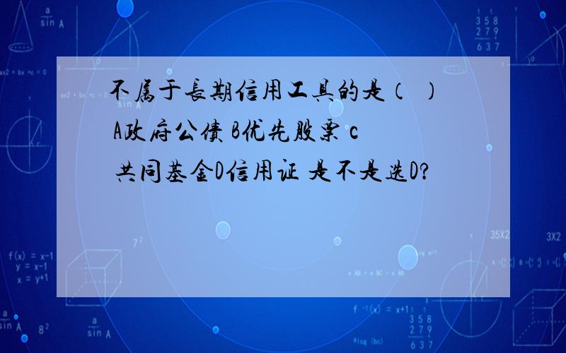 不属于长期信用工具的是（ ） A政府公债 B优先股票 c 共同基金D信用证 是不是选D?