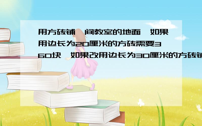 用方砖铺一间教室的地面,如果用边长为20厘米的方砖需要360块,如果改用边长为30厘米的方砖铺,需要几块