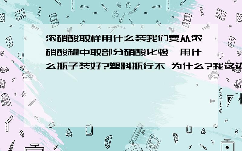 浓硝酸取样用什么装我们要从浓硝酸罐中取部分硝酸化验,用什么瓶子装好?塑料瓶行不 为什么?我这边能用的有能装氢氟酸的塑料瓶