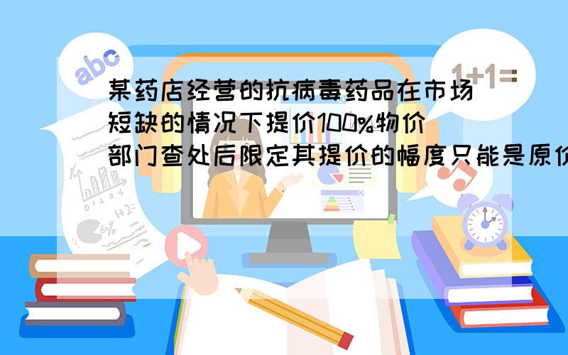 某药店经营的抗病毒药品在市场短缺的情况下提价100%物价部门查处后限定其提价的幅度只能是原价的10%