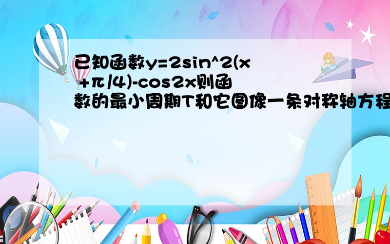 已知函数y=2sin^2(x +π/4)-cos2x则函数的最小周期T和它图像一条对称轴方程是?