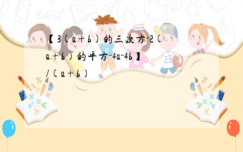 【3(a+b)的三次方-2(a+b)的平方-4a-4b】/(a+b)