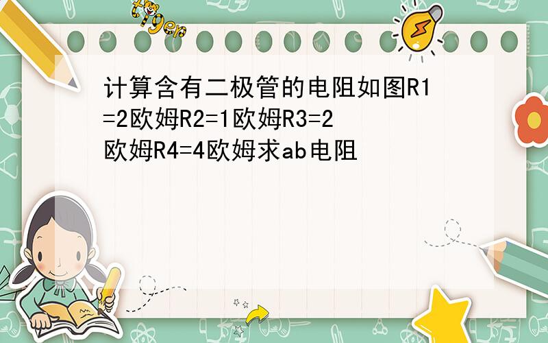 计算含有二极管的电阻如图R1=2欧姆R2=1欧姆R3=2欧姆R4=4欧姆求ab电阻