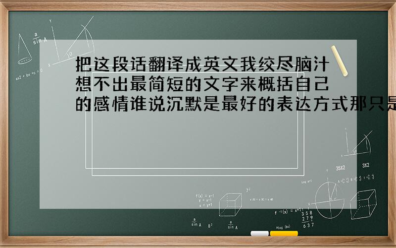 把这段话翻译成英文我绞尽脑汁想不出最简短的文字来概括自己的感情谁说沉默是最好的表达方式那只是给自己找个逃避的借口让自己活