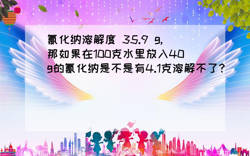 氯化纳溶解度 35.9 g,那如果在100克水里放入40g的氯化纳是不是有4.1克溶解不了?