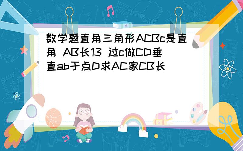 数学题直角三角形ACBc是直角 AB长13 过c做CD垂直ab于点D求AC家CB长