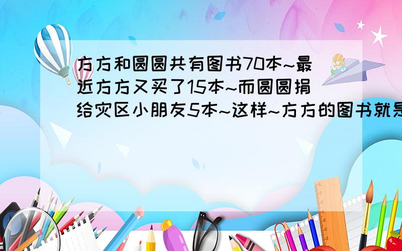 方方和圆圆共有图书70本~最近方方又买了15本~而圆圆捐给灾区小朋友5本~这样~方方的图书就是圆圆的3倍~方方~圆圆原有