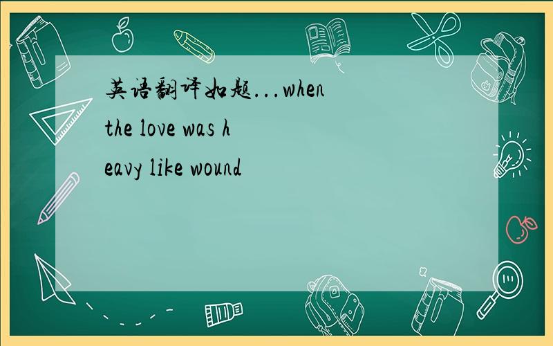 英语翻译如题...when the love was heavy like wound