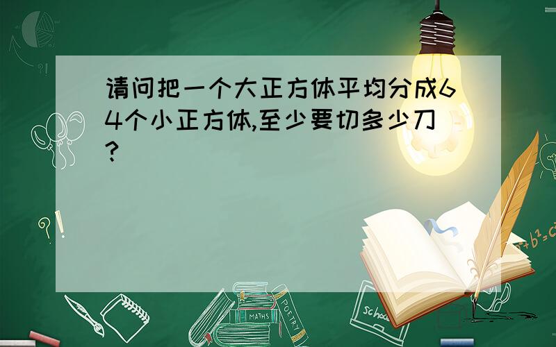 请问把一个大正方体平均分成64个小正方体,至少要切多少刀?