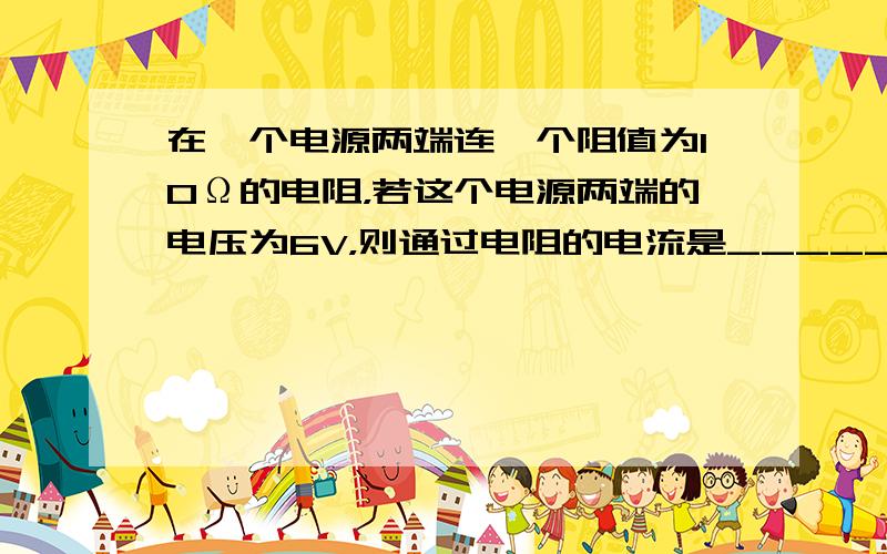 在一个电源两端连一个阻值为10Ω的电阻，若这个电源两端的电压为6V，则通过电阻的电流是______A．