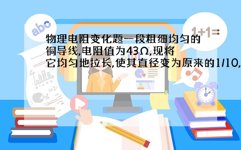 物理电阻变化题一段粗细均匀的铜导线,电阻值为43Ω,现将它均匀地拉长,使其直径变为原来的1/10,拉长后铜导线的电阻是_