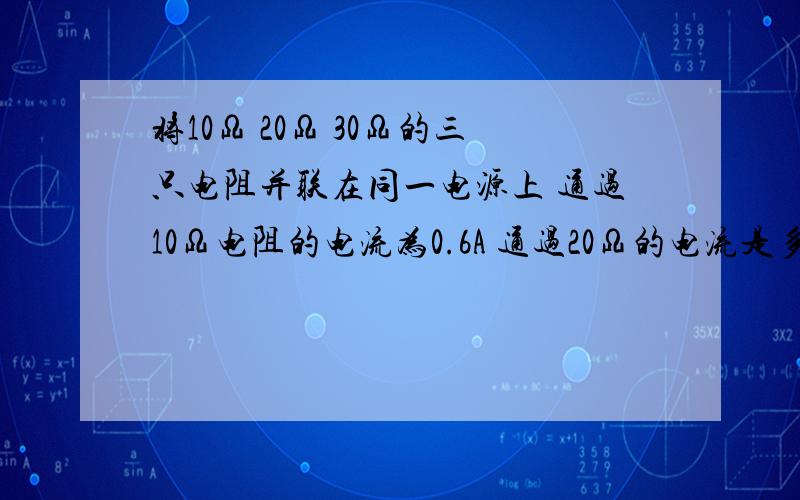 将10Ω 20Ω 30Ω的三只电阻并联在同一电源上 通过10Ω电阻的电流为0.6A 通过20Ω的电流是多少?