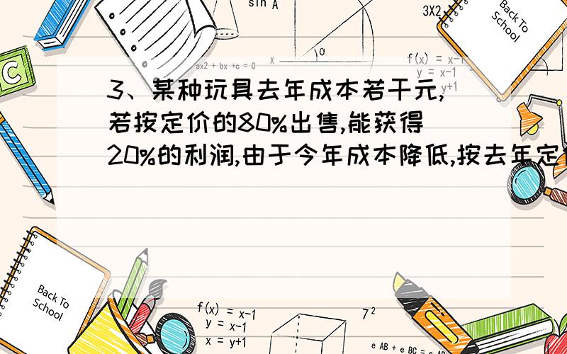 3、某种玩具去年成本若干元,若按定价的80%出售,能获得20%的利润,由于今年成本降低,按去年定价的70%出售,仍能获得