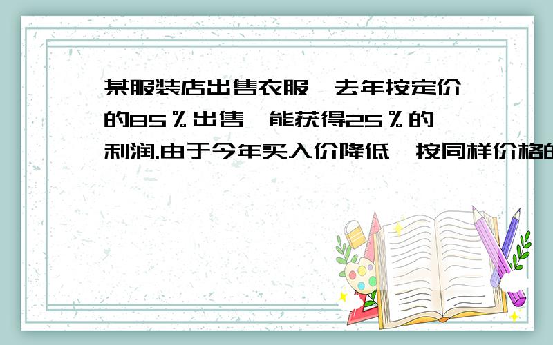 某服装店出售衣服,去年按定价的85％出售,能获得25％的利润.由于今年买入价降低,按同样价格的75％出售,却能获得30％