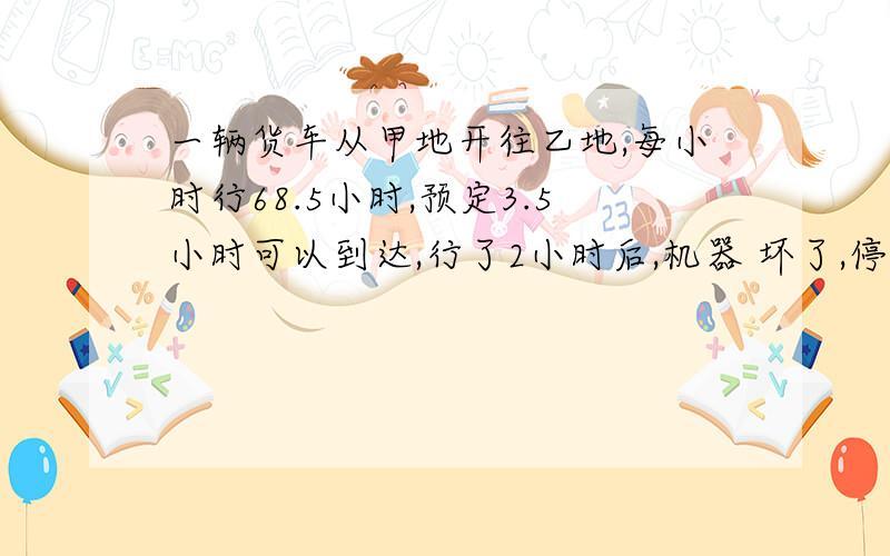 一辆货车从甲地开往乙地,每小时行68.5小时,预定3.5小时可以到达,行了2小时后,机器 坏了,停车修了15分