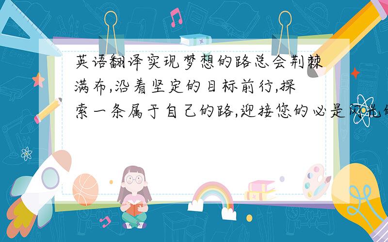 英语翻译实现梦想的路总会荆棘满布,沿着坚定的目标前行,探索一条属于自己的路,迎接您的必是闪光的辉煌之路.