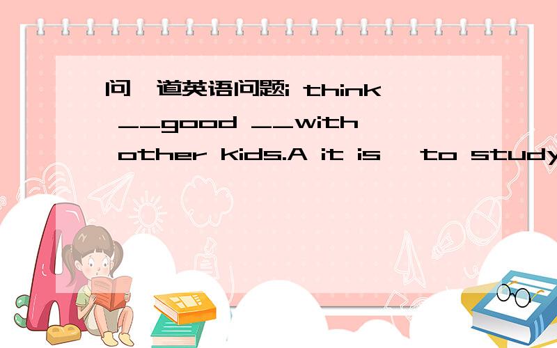 问一道英语问题i think __good __with other kids.A it is ,to study B