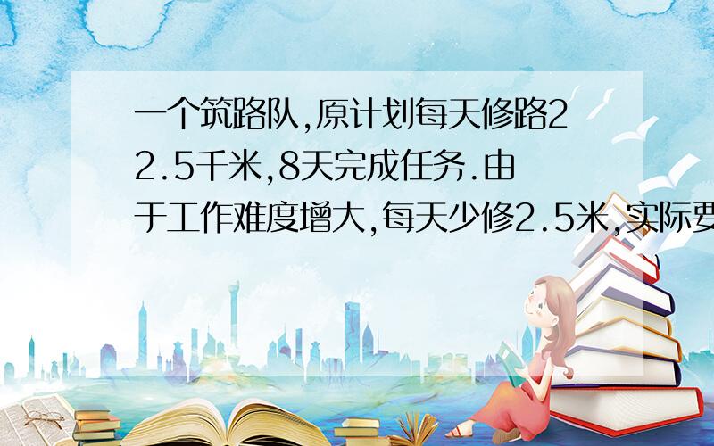 一个筑路队,原计划每天修路22.5千米,8天完成任务.由于工作难度增大,每天少修2.5米,实际要多修几天