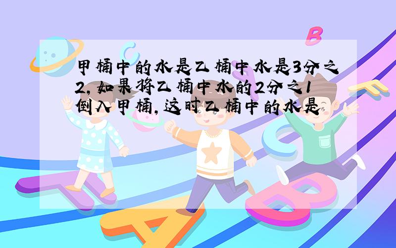 甲桶中的水是乙桶中水是3分之2,如果将乙桶中水的2分之1倒入甲桶,这时乙桶中的水是