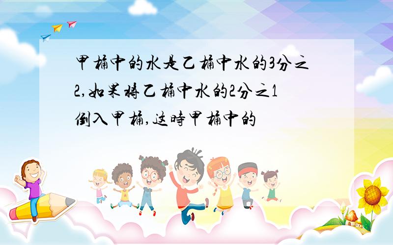 甲桶中的水是乙桶中水的3分之2,如果将乙桶中水的2分之1倒入甲桶,这时甲桶中的