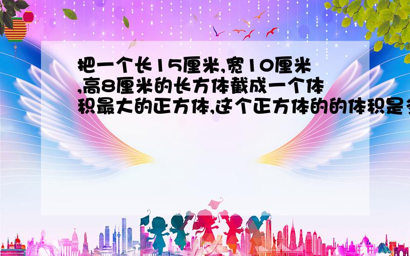 把一个长15厘米,宽10厘米,高8厘米的长方体截成一个体积最大的正方体,这个正方体的的体积是多少?