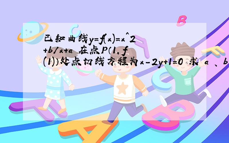 已知曲线y=f(x)=x^2+b/x+a 在点P（1,f(1)）处点切线方程为x-2y+1=0 求 a 、 b 的值