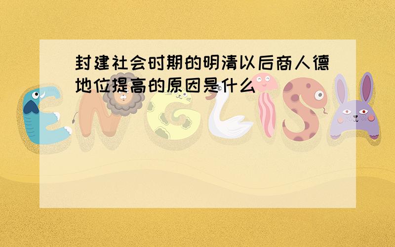 封建社会时期的明清以后商人德地位提高的原因是什么