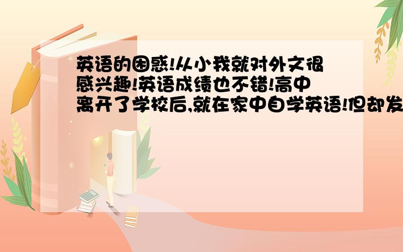 英语的困惑!从小我就对外文很感兴趣!英语成绩也不错!高中离开了学校后,就在家中自学英语!但却发现多年来学的英语似乎远远达