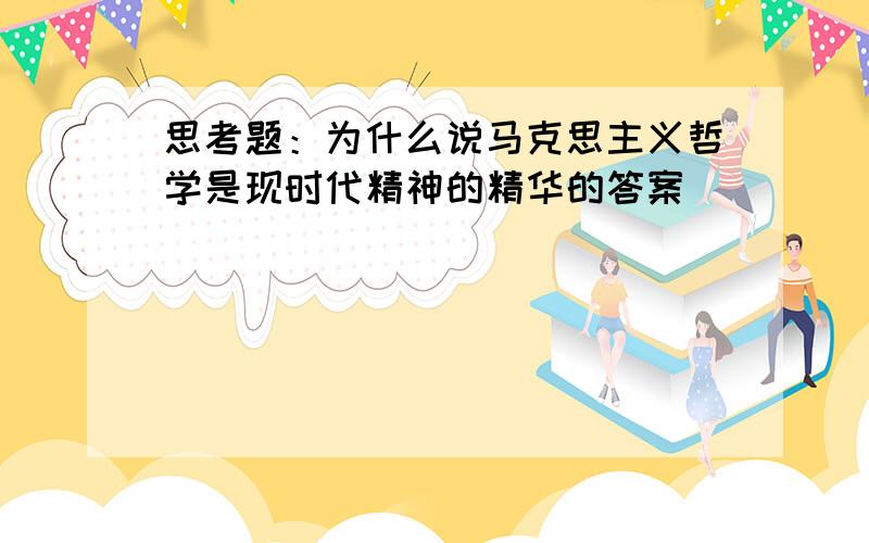 思考题：为什么说马克思主义哲学是现时代精神的精华的答案