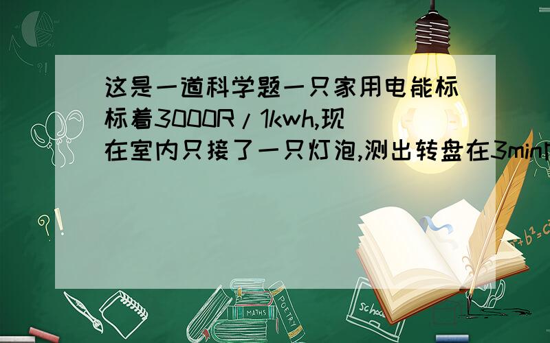 这是一道科学题一只家用电能标标着3000R/1kwh,现在室内只接了一只灯泡,测出转盘在3min内转了15r,利用这些数